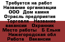 Требуется на работ  › Название организации ­ ООО “Дом камня“ › Отрасль предприятия ­ Торговля › Название вакансии ­ Охранник › Место работы ­ Б.Ельня - Нижегородская обл. Работа » Вакансии   